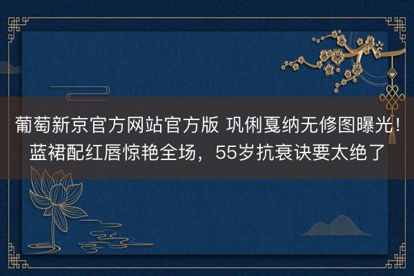 葡萄新京官方网站官方版 巩俐戛纳无修图曝光！蓝裙配红唇惊艳全场，55岁抗衰诀要太绝了