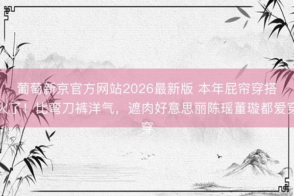 葡萄新京官方网站2026最新版 本年屁帘穿搭火了！比弯刀裤洋气，遮肉好意思丽陈瑶董璇都爱穿