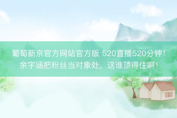 葡萄新京官方网站官方版 520直播520分钟！余宇涵把粉丝当对象处，这谁顶得住啊！