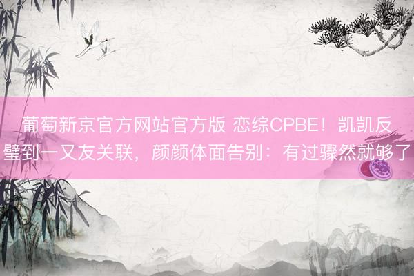 葡萄新京官方网站官方版 恋综CPBE！凯凯反璧到一又友关联，颜颜体面告别：有过骤然就够了
