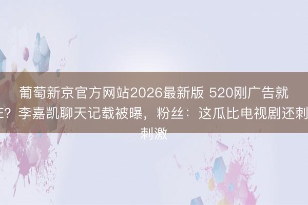 葡萄新京官方网站2026最新版 520刚广告就BE？李嘉凯聊天记载被曝，粉丝：这瓜比电视剧还刺激