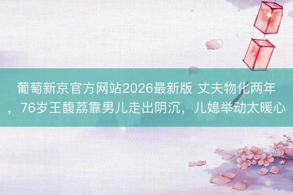 葡萄新京官方网站2026最新版 丈夫物化两年，76岁王馥荔靠男儿走出阴沉，儿媳举动太暖心