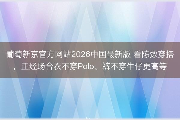 葡萄新京官方网站2026中国最新版 看陈数穿搭，正经场合衣不穿Polo、裤不穿牛仔更高等