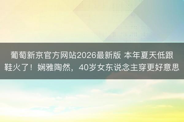 葡萄新京官方网站2026最新版 本年夏天低跟鞋火了!娴雅陶然,40岁女东说念主穿更好意思
