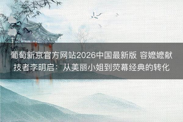 葡萄新京官方网站2026中国最新版 容嬷嬷献技者李明启:从美丽小姐到荧幕经典的转化