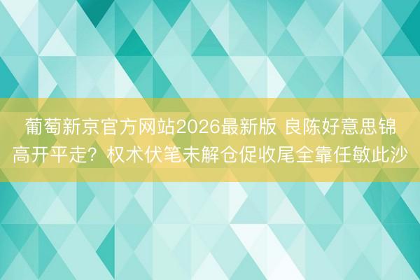 葡萄新京官方网站2026最新版 良陈好意思锦高开平走？权术伏笔未解仓促收尾全靠任敏此沙