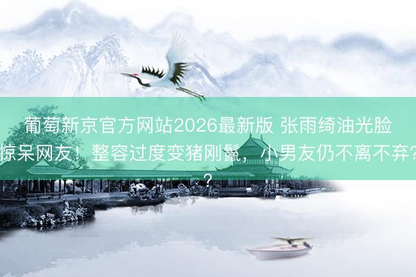 葡萄新京官方网站2026最新版 张雨绮油光脸惊呆网友！整容过度变猪刚鬣，小男友仍不离不弃？