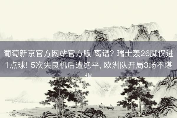 葡萄新京官方网站官方版 离谱? 瑞士轰26脚仅进1点球! 5次失良机后遭绝平， 欧洲队开局3场不堪