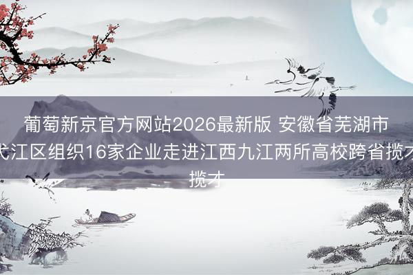 葡萄新京官方网站2026最新版 安徽省芜湖市弋江区组织16家企业走进江西九江两所高校跨省揽才