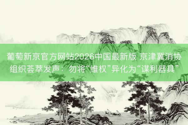 葡萄新京官方网站2026中国最新版 京津冀消协组织荟萃发声：勿将“维权”异化为“谋利器具”