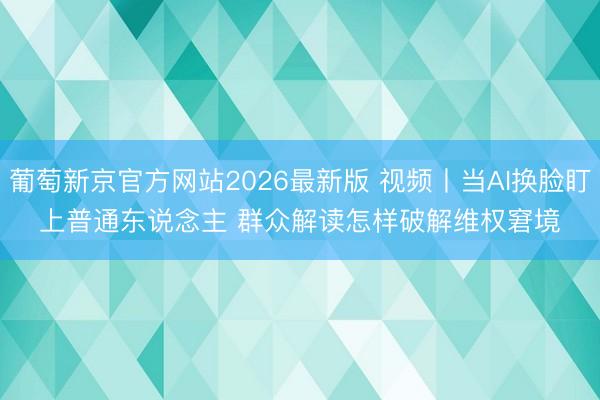 葡萄新京官方网站2026最新版 视频丨当AI换脸盯上普通东说念主 群众解读怎样破解维权窘境