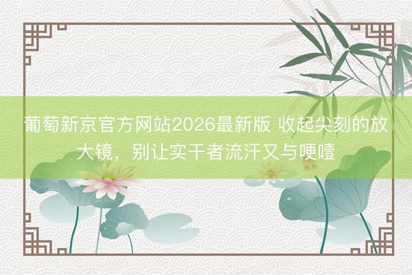 葡萄新京官方网站2026最新版 收起尖刻的放大镜，别让实干者流汗又与哽噎