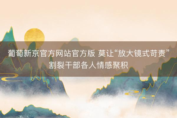 葡萄新京官方网站官方版 莫让“放大镜式苛责”割裂干部各人情感聚积