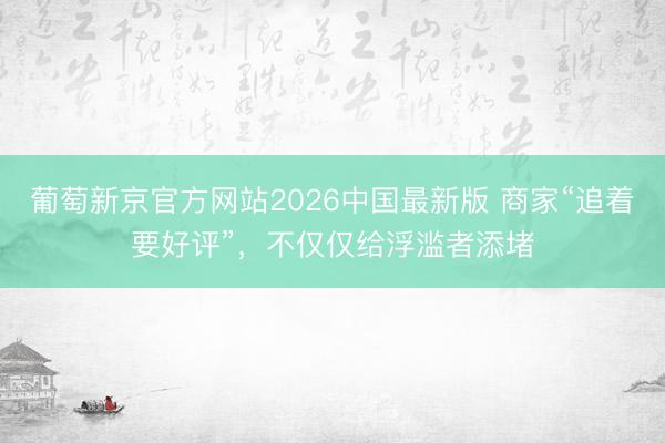 葡萄新京官方网站2026中国最新版 商家“追着要好评”,不仅仅给浮滥者添堵