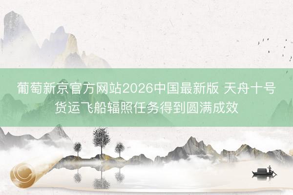 葡萄新京官方网站2026中国最新版 天舟十号货运飞船辐照任务得到圆满成效