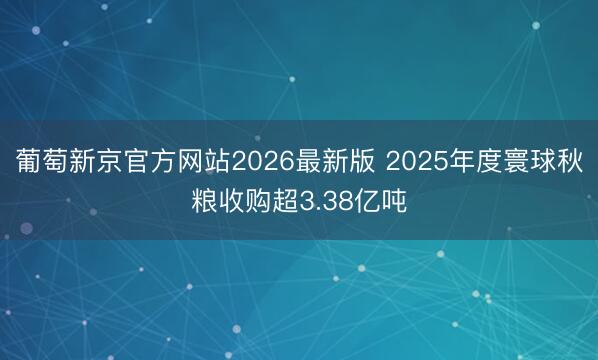 葡萄新京官方网站2026最新版 2025年度寰球秋粮收购超3.38亿吨
