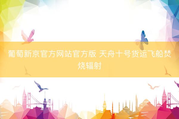 葡萄新京官方网站官方版 天舟十号货运飞船焚烧辐射