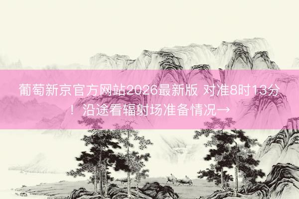 葡萄新京官方网站2026最新版 对准8时13分！沿途看辐射场准备情况→