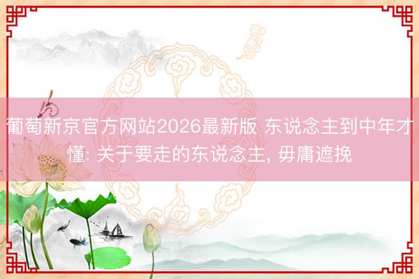 葡萄新京官方网站2026最新版 东说念主到中年才懂: 关于要走的东说念主， 毋庸遮挽