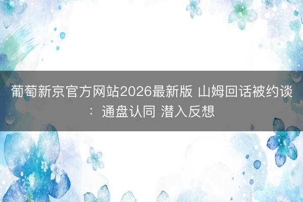 葡萄新京官方网站2026最新版 山姆回话被约谈：通盘认同 潜入反想