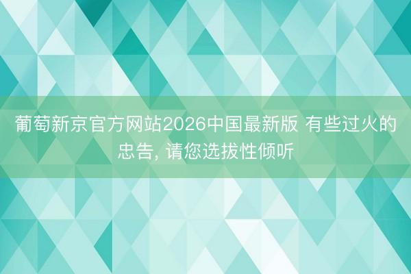 葡萄新京官方网站2026中国最新版 有些过火的忠告， 请您选拔性倾听