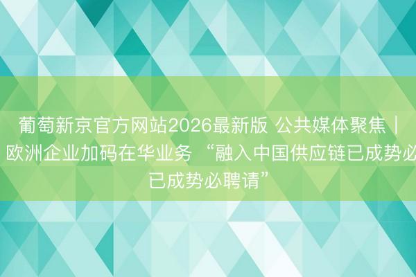 葡萄新京官方网站2026最新版 公共媒体聚焦｜外媒：欧洲企业加码在华业务  “融入中国供应链已成势必聘请”