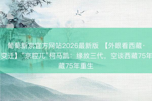 葡萄新京官方网站2026最新版 【外眼看西藏·75年变迁】“京腔儿”柯马凯：缘故三代，空谈西藏75年重生