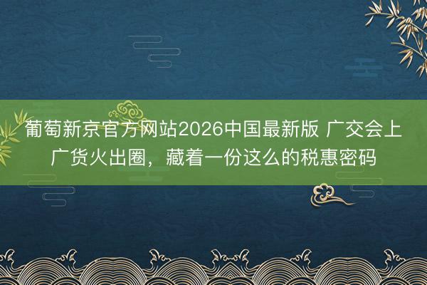 葡萄新京官方网站2026中国最新版 广交会上广货火出圈，藏着一份这么的税惠密码