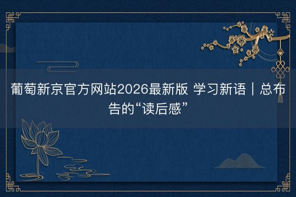 葡萄新京官方网站2026最新版 学习新语｜总布告的“读后感”