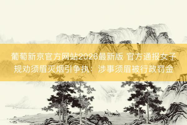 葡萄新京官方网站2026最新版 官方通报女子规劝须眉灭烟引争执:涉事须眉被行政罚金