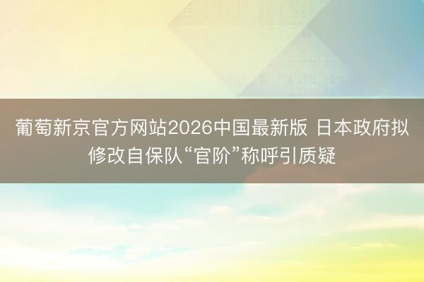 葡萄新京官方网站2026中国最新版 日本政府拟修改自保队“官阶”称呼引质疑