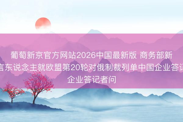 葡萄新京官方网站2026中国最新版 商务部新闻发言东说念主就欧盟第20轮对俄制裁列单中国企业答记者问