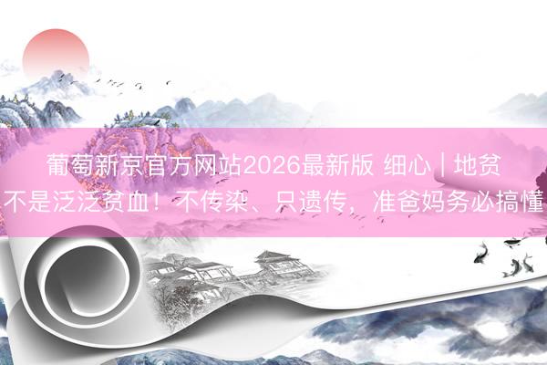 葡萄新京官方网站2026最新版 细心 | 地贫不是泛泛贫血！不传染、只遗传，准爸妈务必搞懂