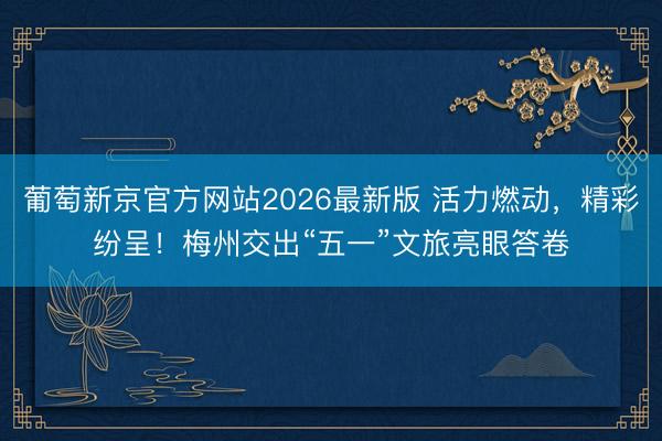 葡萄新京官方网站2026最新版 活力燃动，精彩纷呈！梅州交出“五一”文旅亮眼答卷