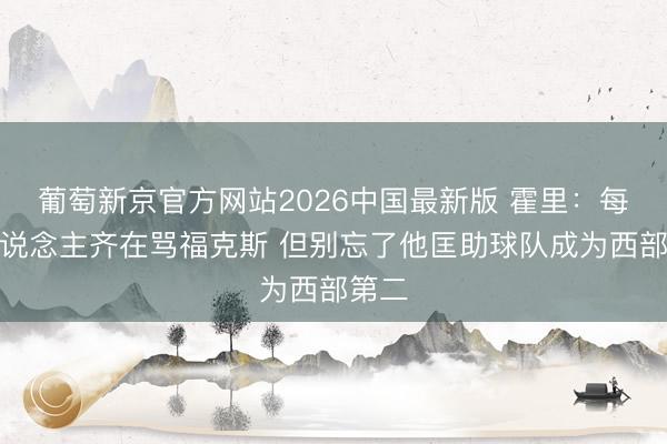 葡萄新京官方网站2026中国最新版 霍里:每个东说念主齐在骂福克斯 但别忘了他匡助球队成为西部第二