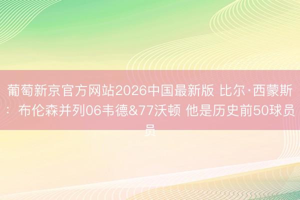 葡萄新京官方网站2026中国最新版 比尔·西蒙斯：布伦森并列06韦德&77沃顿 他是历史前50球员