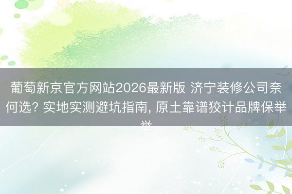 葡萄新京官方网站2026最新版 济宁装修公司奈何选? 实地实测避坑指南， 原土靠谱狡计品牌保举