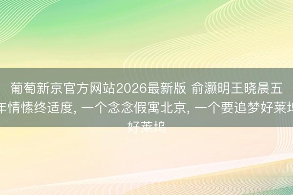 葡萄新京官方网站2026最新版 俞灏明王晓晨五年情愫终适度， 一个念念假寓北京， 一个要追梦好莱坞